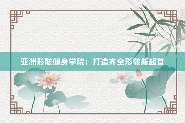 亚洲形骸健身学院：打造齐全形骸新起首